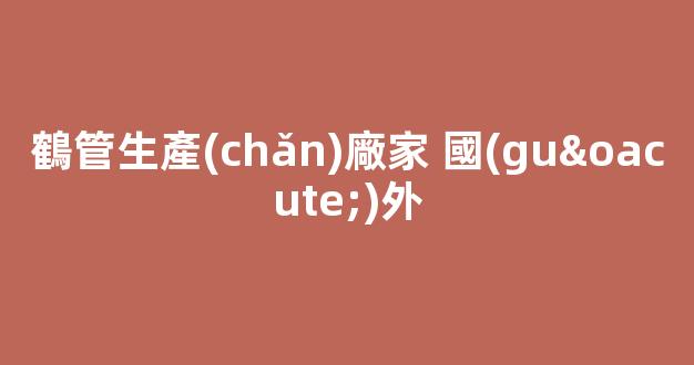 鶴管生產(chǎn)廠家 國(guó)外(鶴管價(jià)格差大的原因)(1)